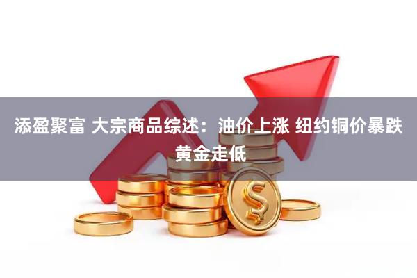 添盈聚富 大宗商品综述：油价上涨 纽约铜价暴跌 黄金走低