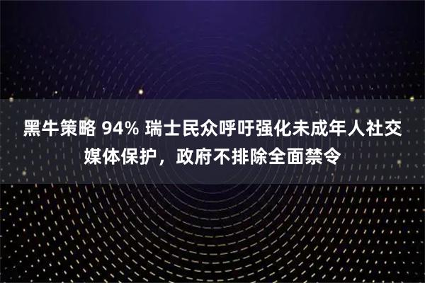 黑牛策略 94% 瑞士民众呼吁强化未成年人社交媒体保护，政府不排除全面禁令