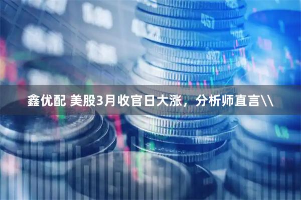鑫优配 美股3月收官日大涨，分析师直言\