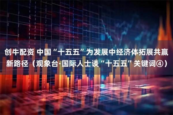 创牛配资 中国“十五五”为发展中经济体拓展共赢新路径（观象台·国际人士谈“十五五”关键词④）