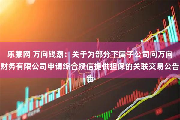 乐蒙网 万向钱潮：关于为部分下属子公司向万向财务有限公司申请综合授信提供担保的关联交易公告