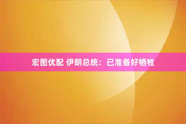 宏图优配 伊朗总统：已准备好牺牲