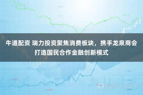 牛道配资 瑞力投资聚焦消费板块，携手龙泉商会打造国民合作金融创新模式