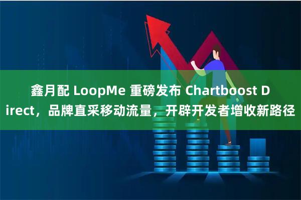 鑫月配 LoopMe 重磅发布 Chartboost Direct，品牌直采移动流量，开辟开发者增收新路径