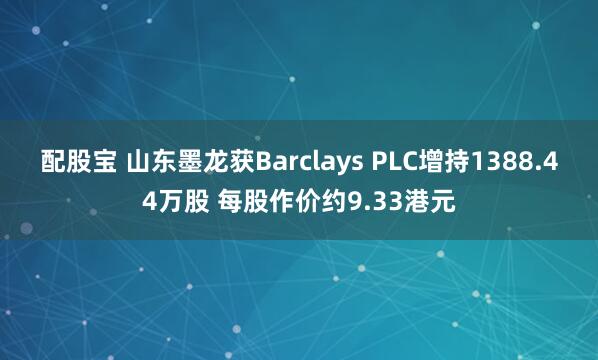 配股宝 山东墨龙获Barclays PLC增持1388.44万股 每股作价约9.33港元