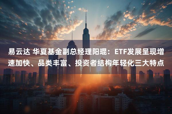 易云达 华夏基金副总经理阳琨：ETF发展呈现增速加快、品类丰富、投资者结构年轻化三大特点
